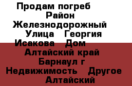 Продам погреб *** › Район ­ Железнодорожный › Улица ­ Георгия Исакова › Дом ­ 107 - Алтайский край, Барнаул г. Недвижимость » Другое   . Алтайский край